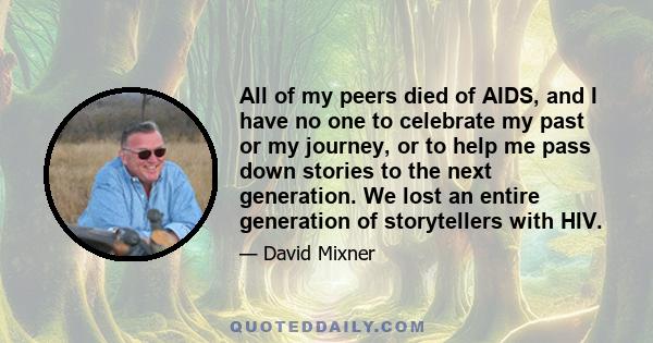 All of my peers died of AIDS, and I have no one to celebrate my past or my journey, or to help me pass down stories to the next generation. We lost an entire generation of storytellers with HIV.