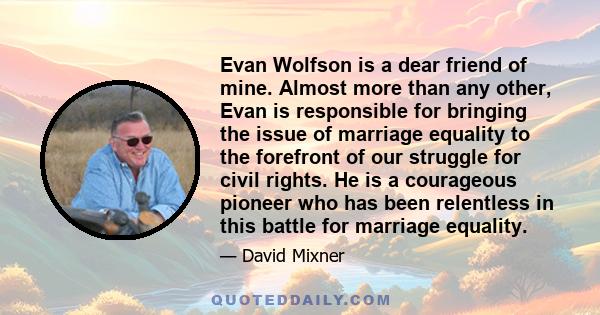 Evan Wolfson is a dear friend of mine. Almost more than any other, Evan is responsible for bringing the issue of marriage equality to the forefront of our struggle for civil rights. He is a courageous pioneer who has