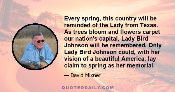 Every spring, this country will be reminded of the Lady from Texas. As trees bloom and flowers carpet our nation's capital, Lady Bird Johnson will be remembered. Only Lady Bird Johnson could, with her vision of a