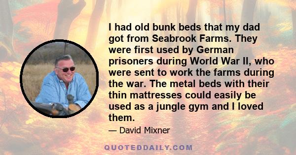 I had old bunk beds that my dad got from Seabrook Farms. They were first used by German prisoners during World War II, who were sent to work the farms during the war. The metal beds with their thin mattresses could