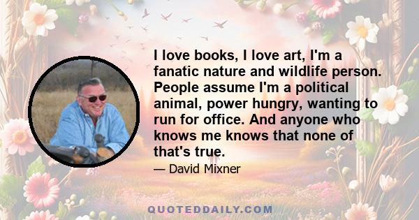 I love books, I love art, I'm a fanatic nature and wildlife person. People assume I'm a political animal, power hungry, wanting to run for office. And anyone who knows me knows that none of that's true.