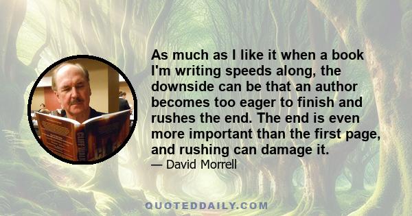 As much as I like it when a book I'm writing speeds along, the downside can be that an author becomes too eager to finish and rushes the end. The end is even more important than the first page, and rushing can damage it.