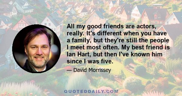 All my good friends are actors, really. It's different when you have a family, but they're still the people I meet most often. My best friend is Ian Hart, but then I've known him since I was five.