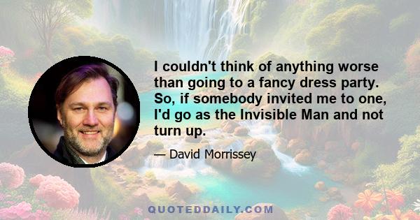 I couldn't think of anything worse than going to a fancy dress party. So, if somebody invited me to one, I'd go as the Invisible Man and not turn up.