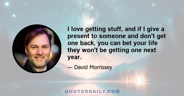 I love getting stuff, and if I give a present to someone and don't get one back, you can bet your life they won't be getting one next year.