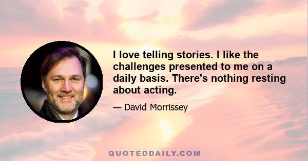 I love telling stories. I like the challenges presented to me on a daily basis. There's nothing resting about acting.