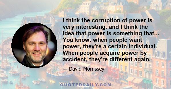 I think the corruption of power is very interesting, and I think the idea that power is something that... You know, when people want power, they're a certain individual. When people acquire power by accident, they're