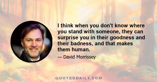 I think when you don't know where you stand with someone, they can surprise you in their goodness and their badness, and that makes them human.