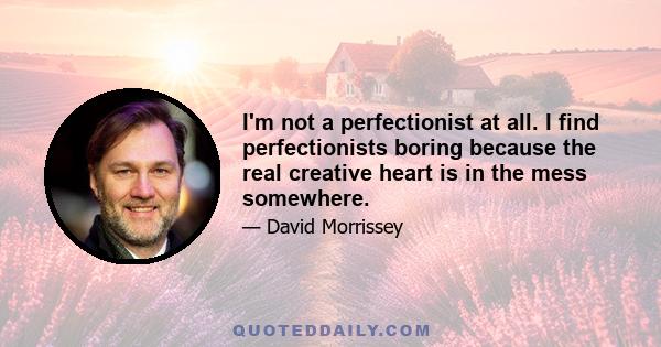 I'm not a perfectionist at all. I find perfectionists boring because the real creative heart is in the mess somewhere.