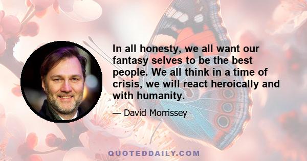 In all honesty, we all want our fantasy selves to be the best people. We all think in a time of crisis, we will react heroically and with humanity.