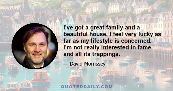 I've got a great family and a beautiful house. I feel very lucky as far as my lifestyle is concerned. I'm not really interested in fame and all its trappings.