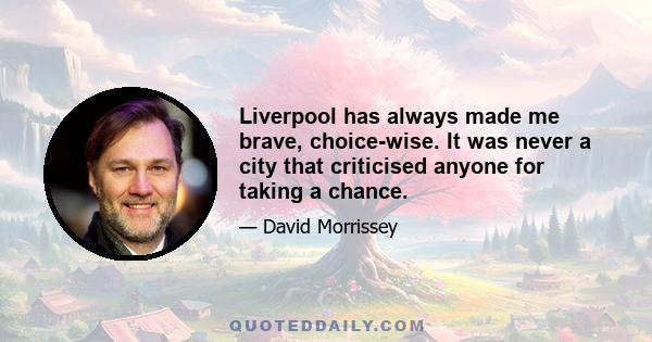 Liverpool has always made me brave, choice-wise. It was never a city that criticised anyone for taking a chance.