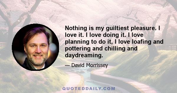 Nothing is my guiltiest pleasure. I love it. I love doing it. I love planning to do it, I love loafing and pottering and chilling and daydreaming.