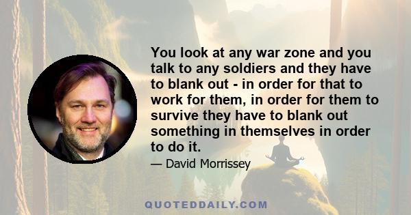 You look at any war zone and you talk to any soldiers and they have to blank out - in order for that to work for them, in order for them to survive they have to blank out something in themselves in order to do it.