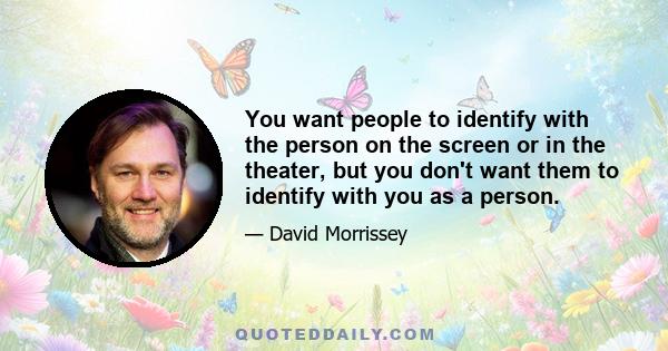 You want people to identify with the person on the screen or in the theater, but you don't want them to identify with you as a person.