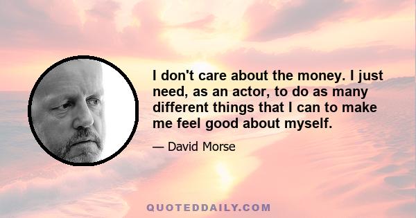 I don't care about the money. I just need, as an actor, to do as many different things that I can to make me feel good about myself.