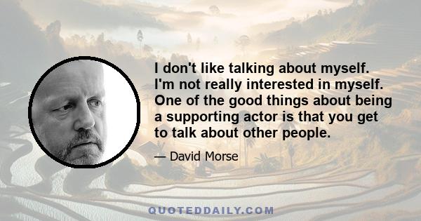 I don't like talking about myself. I'm not really interested in myself. One of the good things about being a supporting actor is that you get to talk about other people.