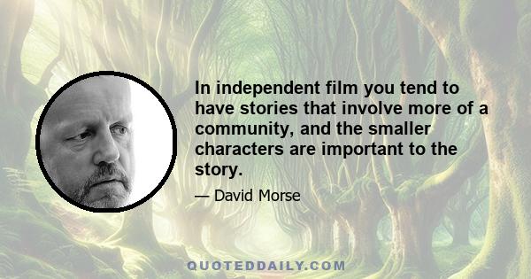 In independent film you tend to have stories that involve more of a community, and the smaller characters are important to the story.