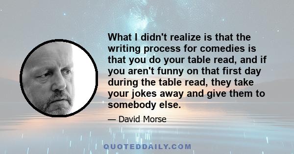 What I didn't realize is that the writing process for comedies is that you do your table read, and if you aren't funny on that first day during the table read, they take your jokes away and give them to somebody else.