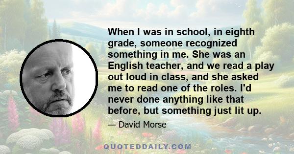 When I was in school, in eighth grade, someone recognized something in me. She was an English teacher, and we read a play out loud in class, and she asked me to read one of the roles. I'd never done anything like that