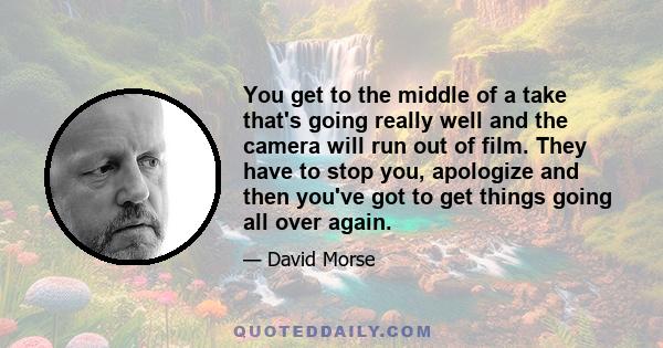 You get to the middle of a take that's going really well and the camera will run out of film. They have to stop you, apologize and then you've got to get things going all over again.