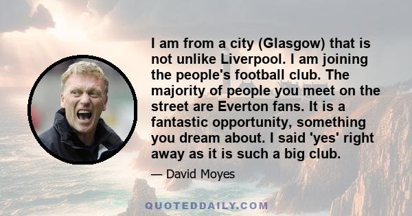 I am from a city (Glasgow) that is not unlike Liverpool. I am joining the people's football club. The majority of people you meet on the street are Everton fans. It is a fantastic opportunity, something you dream about. 