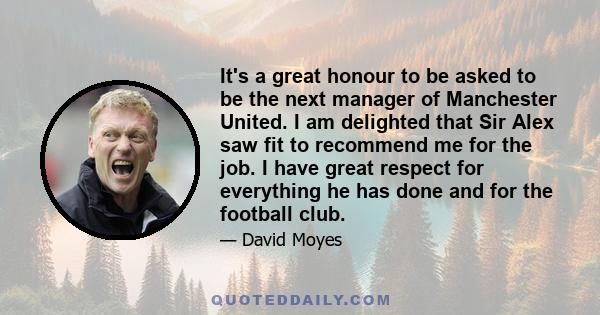 It's a great honour to be asked to be the next manager of Manchester United. I am delighted that Sir Alex saw fit to recommend me for the job. I have great respect for everything he has done and for the football club.