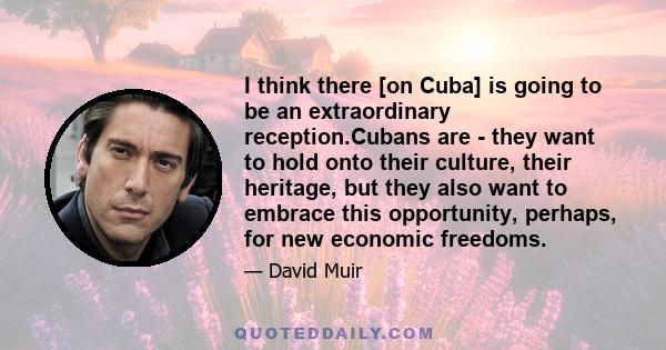 I think there [on Cuba] is going to be an extraordinary reception.Cubans are - they want to hold onto their culture, their heritage, but they also want to embrace this opportunity, perhaps, for new economic freedoms.