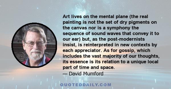 Art lives on the mental plane (the real painting is not the set of dry pigments on the canvas nor is a symphony the sequence of sound waves that convey it to our ear) but, as the post-modernists insist, is reinterpreted 