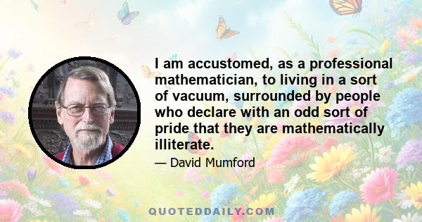 I am accustomed, as a professional mathematician, to living in a sort of vacuum, surrounded by people who declare with an odd sort of pride that they are mathematically illiterate.