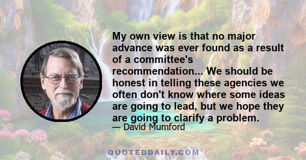 My own view is that no major advance was ever found as a result of a committee's recommendation... We should be honest in telling these agencies we often don't know where some ideas are going to lead, but we hope they