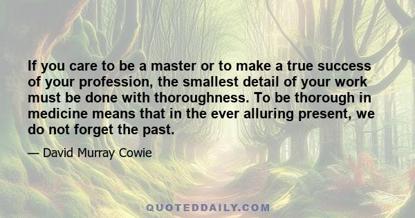 If you care to be a master or to make a true success of your profession, the smallest detail of your work must be done with thoroughness. To be thorough in medicine means that in the ever alluring present, we do not