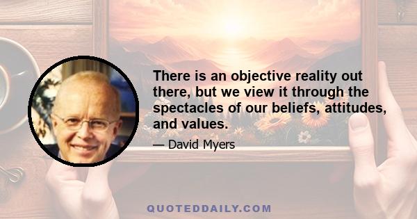 There is an objective reality out there, but we view it through the spectacles of our beliefs, attitudes, and values.