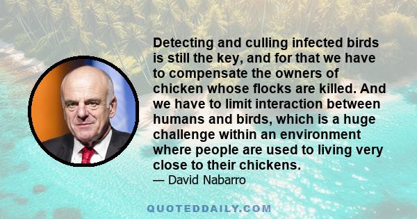 Detecting and culling infected birds is still the key, and for that we have to compensate the owners of chicken whose flocks are killed. And we have to limit interaction between humans and birds, which is a huge