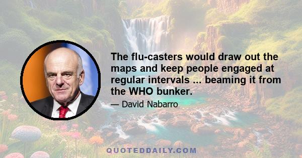The flu-casters would draw out the maps and keep people engaged at regular intervals ... beaming it from the WHO bunker.