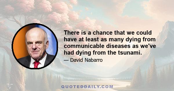 There is a chance that we could have at least as many dying from communicable diseases as we've had dying from the tsunami.