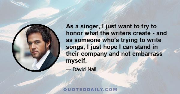 As a singer, I just want to try to honor what the writers create - and as someone who's trying to write songs, I just hope I can stand in their company and not embarrass myself.