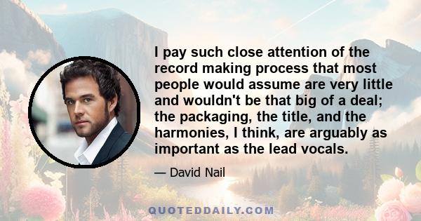 I pay such close attention of the record making process that most people would assume are very little and wouldn't be that big of a deal; the packaging, the title, and the harmonies, I think, are arguably as important