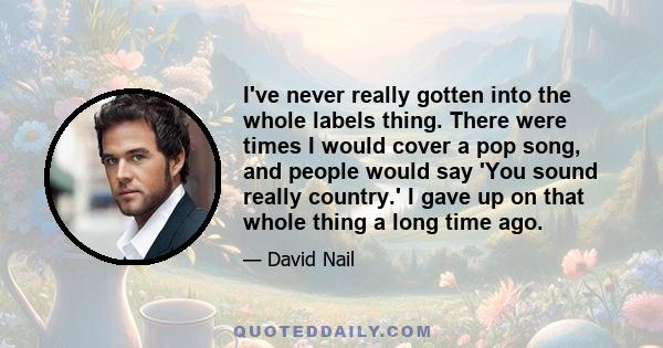 I've never really gotten into the whole labels thing. There were times I would cover a pop song, and people would say 'You sound really country.' I gave up on that whole thing a long time ago.