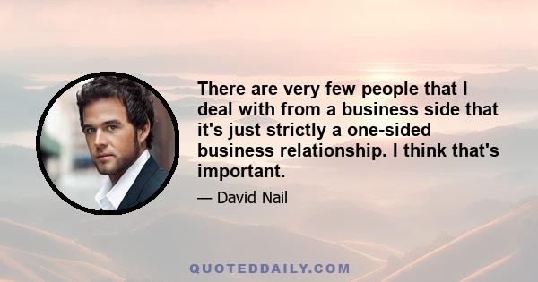 There are very few people that I deal with from a business side that it's just strictly a one-sided business relationship. I think that's important.