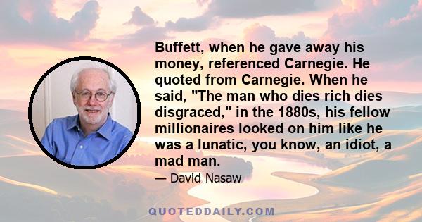 Buffett, when he gave away his money, referenced Carnegie. He quoted from Carnegie. When he said, The man who dies rich dies disgraced, in the 1880s, his fellow millionaires looked on him like he was a lunatic, you