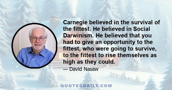 Carnegie believed in the survival of the fittest. He believed in Social Darwinism. He believed that you had to give an opportunity to the fittest, who were going to survive, to the fittest to rise themselves as high as