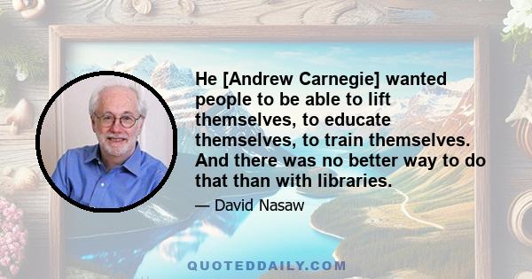 He [Andrew Carnegie] wanted people to be able to lift themselves, to educate themselves, to train themselves. And there was no better way to do that than with libraries.