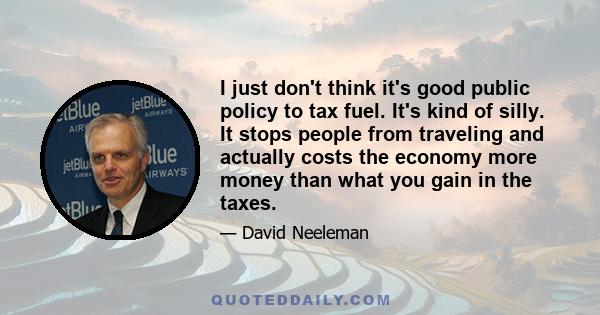 I just don't think it's good public policy to tax fuel. It's kind of silly. It stops people from traveling and actually costs the economy more money than what you gain in the taxes.