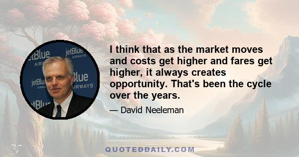 I think that as the market moves and costs get higher and fares get higher, it always creates opportunity. That's been the cycle over the years.