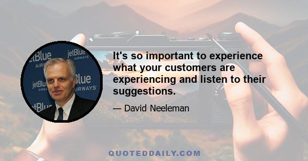 It's so important to experience what your customers are experiencing and listen to their suggestions.