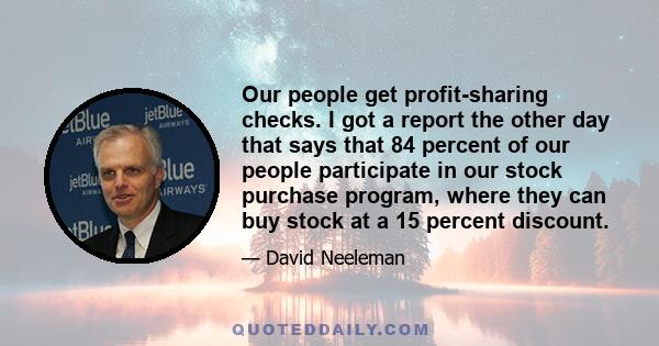 Our people get profit-sharing checks. I got a report the other day that says that 84 percent of our people participate in our stock purchase program, where they can buy stock at a 15 percent discount.