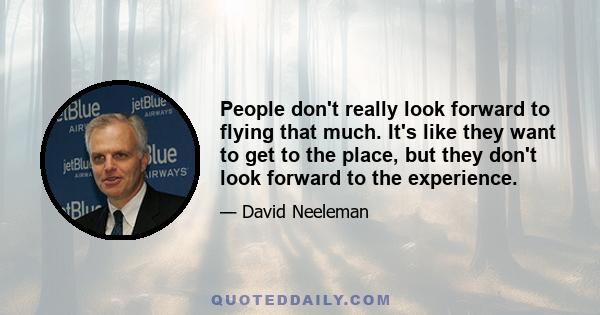 People don't really look forward to flying that much. It's like they want to get to the place, but they don't look forward to the experience.