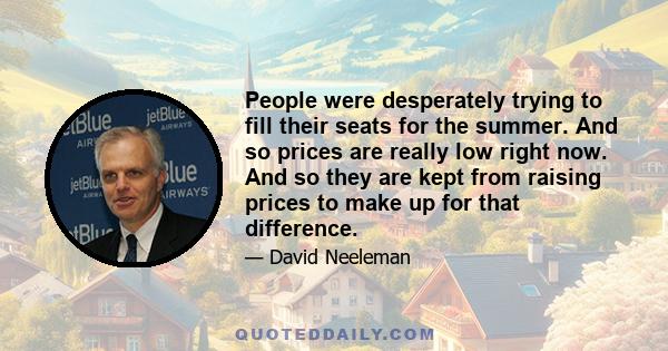 People were desperately trying to fill their seats for the summer. And so prices are really low right now. And so they are kept from raising prices to make up for that difference.