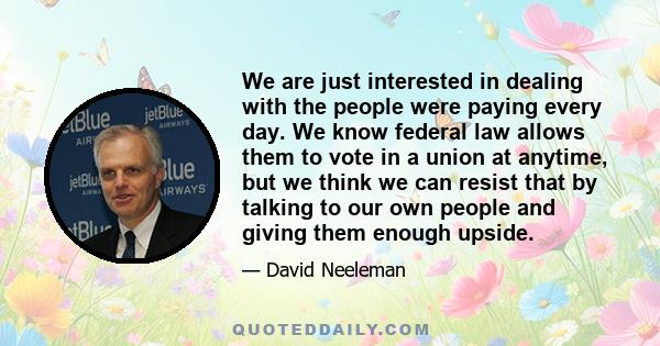 We are just interested in dealing with the people were paying every day. We know federal law allows them to vote in a union at anytime, but we think we can resist that by talking to our own people and giving them enough 